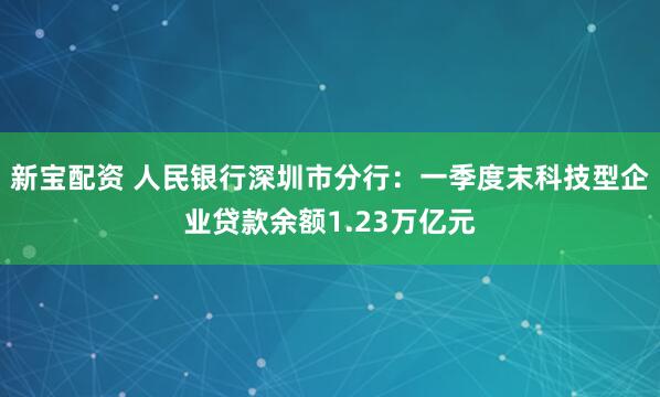 新宝配资 人民银行深圳市分行：一季度末科技型企业贷款余额1.23万亿元