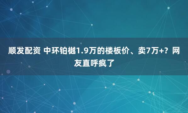 顺发配资 中环铂樾1.9万的楼板价、卖7万+？网友直呼疯了