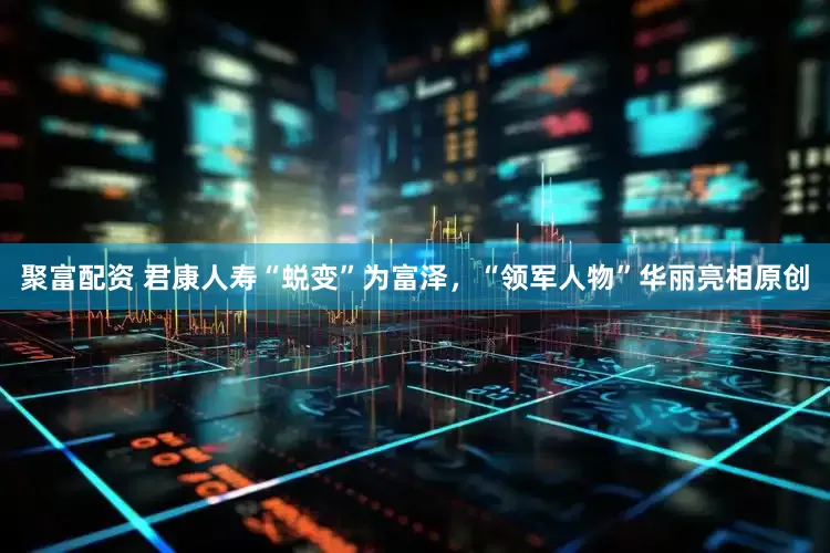 聚富配资 君康人寿“蜕变”为富泽，“领军人物”华丽亮相原创