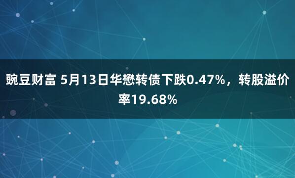 豌豆财富 5月13日华懋转债下跌0.47%，转股溢价率19.68%