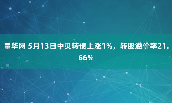 量华网 5月13日中贝转债上涨1%，转股溢价率21.66%