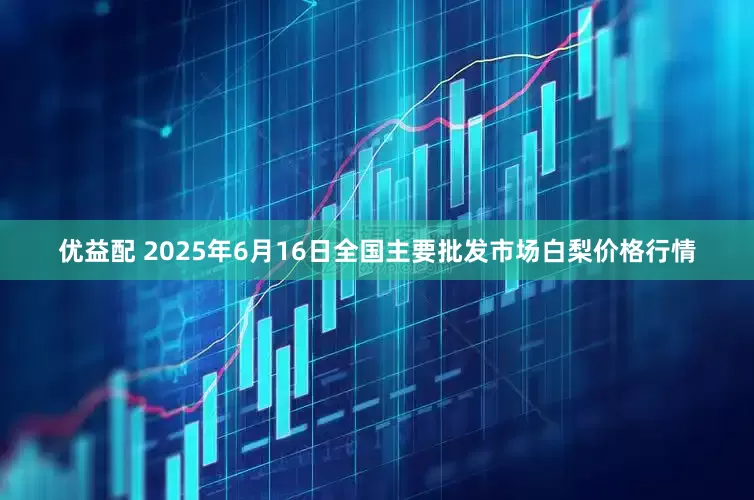 优益配 2025年6月16日全国主要批发市场白梨价格行情