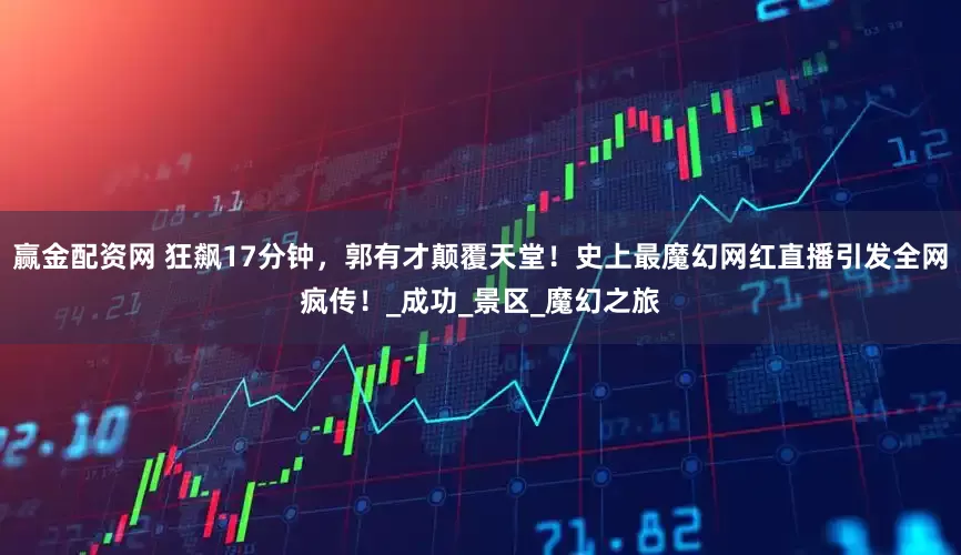 赢金配资网 狂飙17分钟，郭有才颠覆天堂！史上最魔幻网红直播引发全网疯传！_成功_景区_魔幻之旅