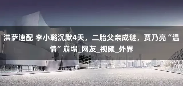 洪萨速配 李小璐沉默4天，二胎父亲成谜，贾乃亮“温情”崩塌_网友_视频_外界