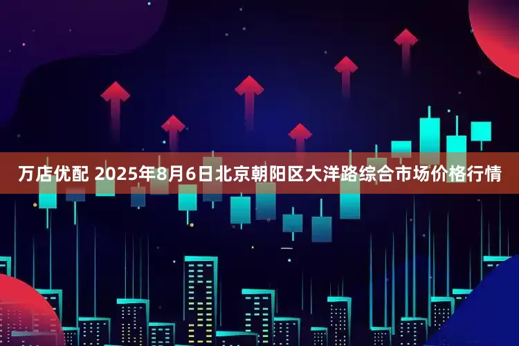 万店优配 2025年8月6日北京朝阳区大洋路综合市场价格行情