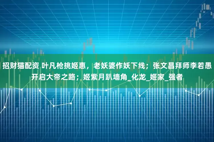 招财猫配资 叶凡枪挑姬惠，老妖婆作妖下线；张文昌拜师李若愚开启大帝之路；姬紫月趴墙角_化龙_姬家_强者