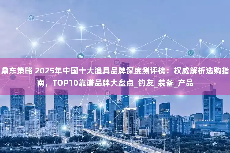 鼎东策略 2025年中国十大渔具品牌深度测评榜：权威解析选购指南，TOP10靠谱品牌大盘点_钓友_装备_产品