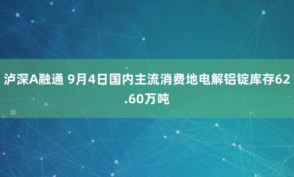 泸深A融通 9月4日国内主流消费地电解铝锭库存62.60万吨