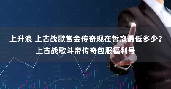上升浪 上古战歌赏金传奇现在哲寇最低多少？上古战歌斗帝传奇包服福利号