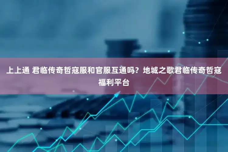 上上通 君临传奇哲寇服和官服互通吗？地城之歌君临传奇哲寇福利平台