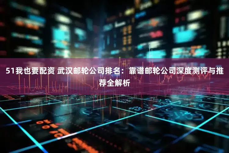 51我也要配资 武汉邮轮公司排名：靠谱邮轮公司深度测评与推荐全解析
