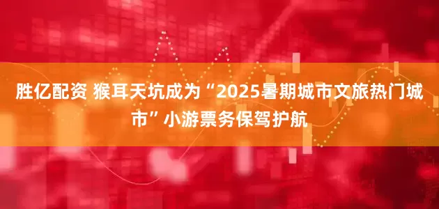 胜亿配资 猴耳天坑成为“2025暑期城市文旅热门城市”小游票务保驾护航