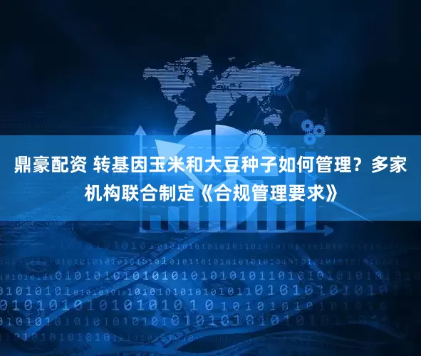 鼎豪配资 转基因玉米和大豆种子如何管理？多家机构联合制定《合规管理要求》