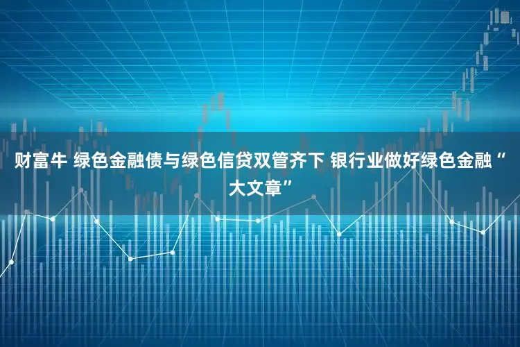 财富牛 绿色金融债与绿色信贷双管齐下 银行业做好绿色金融“大文章”