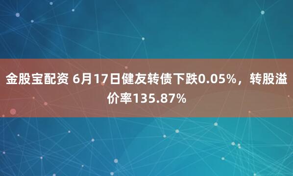 金股宝配资 6月17日健友转债下跌0.05%，转股溢价率135.87%