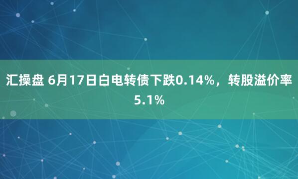 汇操盘 6月17日白电转债下跌0.14%，转股溢价率5.1%