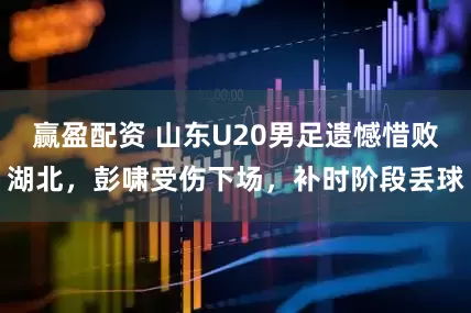 赢盈配资 山东U20男足遗憾惜败湖北，彭啸受伤下场，补时阶段丢球