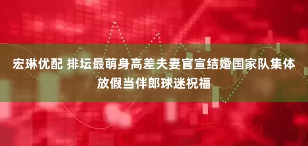 宏琳优配 排坛最萌身高差夫妻官宣结婚国家队集体放假当伴郎球迷祝福