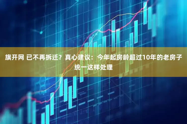 旗开网 已不再拆迁？真心建议：今年起房龄超过10年的老房子统一这样处理