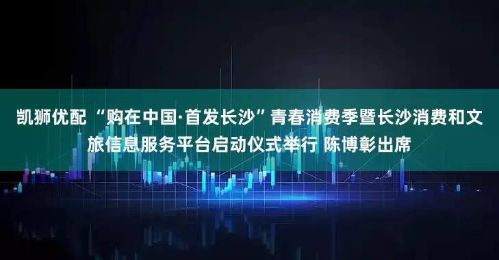 凯狮优配 “购在中国·首发长沙”青春消费季暨长沙消费和文旅信息服务平台启动仪式举行 陈博彰出席